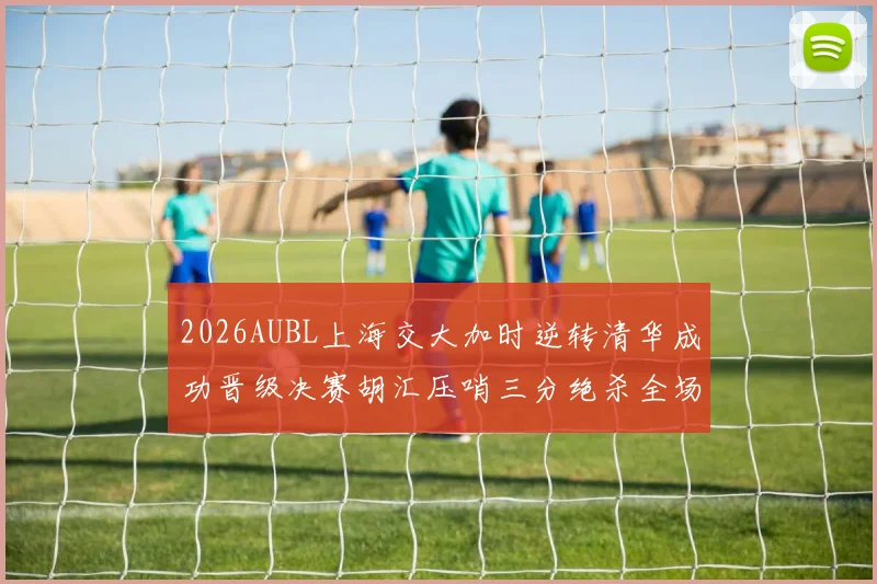 2026AUBL上海交大加时逆转清华成功晋级决赛胡汇压哨三分绝杀全场欢呼