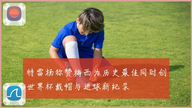 特雷杨称赞梅西为历史最佳同时创世界杯戴帽与进球新纪录