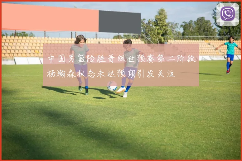 中国男篮险胜晋级世预赛第二阶段杨瀚森状态未达预期引发关注
