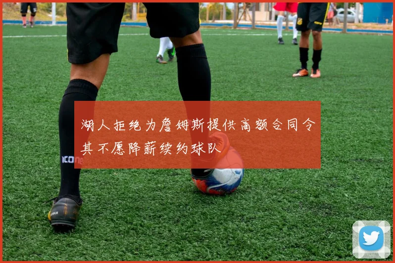 湖人拒绝为詹姆斯提供高额合同令其不愿降薪续约球队