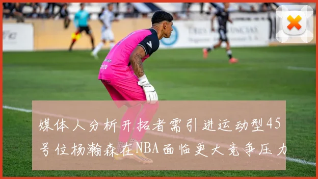 媒体人分析开拓者需引进运动型45号位杨瀚森在NBA面临更大竞争压力