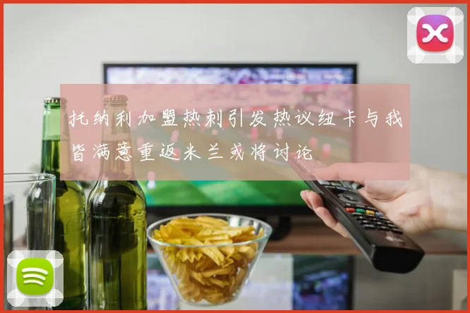 托纳利加盟热刺引发热议纽卡与我皆满意重返米兰或将讨论