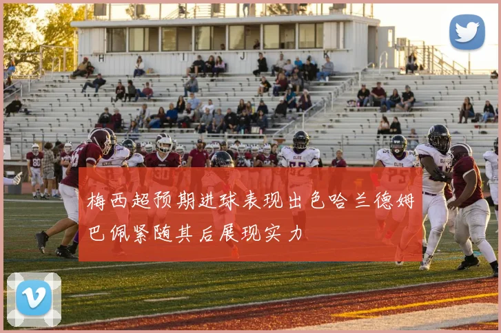梅西超预期进球表现出色哈兰德姆巴佩紧随其后展现实力