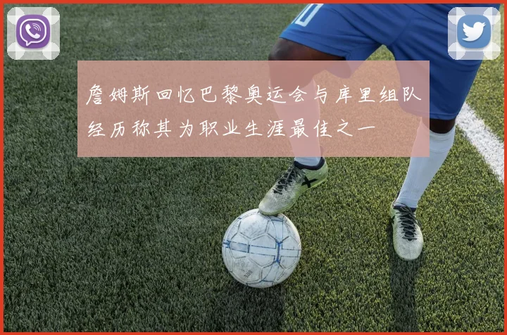 詹姆斯回忆巴黎奥运会与库里组队经历称其为职业生涯最佳之一