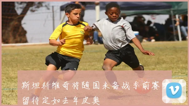 斯坦科维奇将随国米备战季前赛去留待定如去年皮奥