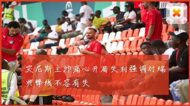 突尼斯主帅痛心开局失利强调对瑞典锋线不容有失