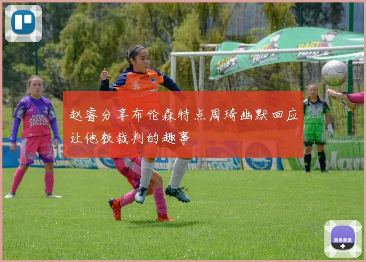 赵睿分享布伦森特点周琦幽默回应让他教裁判的趣事