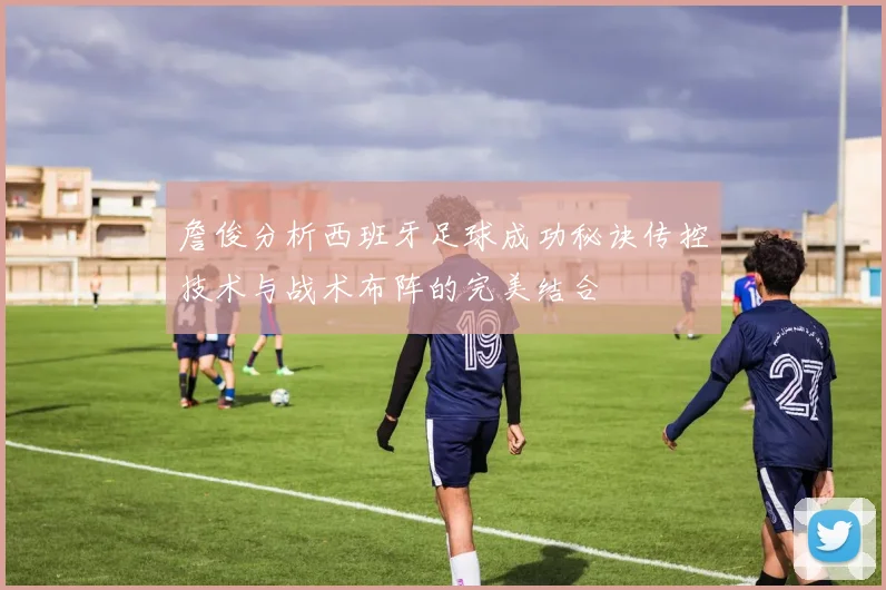 詹俊分析西班牙足球成功秘诀传控技术与战术布阵的完美结合