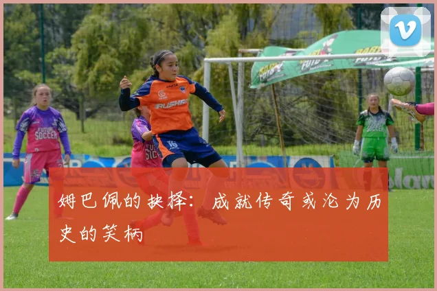 姆巴佩的抉择：成就传奇或沦为历史的笑柄