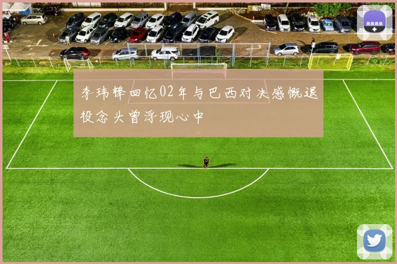 李玮锋回忆02年与巴西对决感慨退役念头曾浮现心中