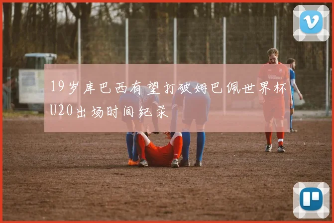 19岁库巴西有望打破姆巴佩世界杯U20出场时间纪录