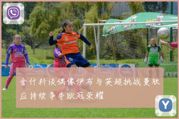 舍什科谈偶像伊布与英超挑战曼联应持续争夺欧冠荣耀