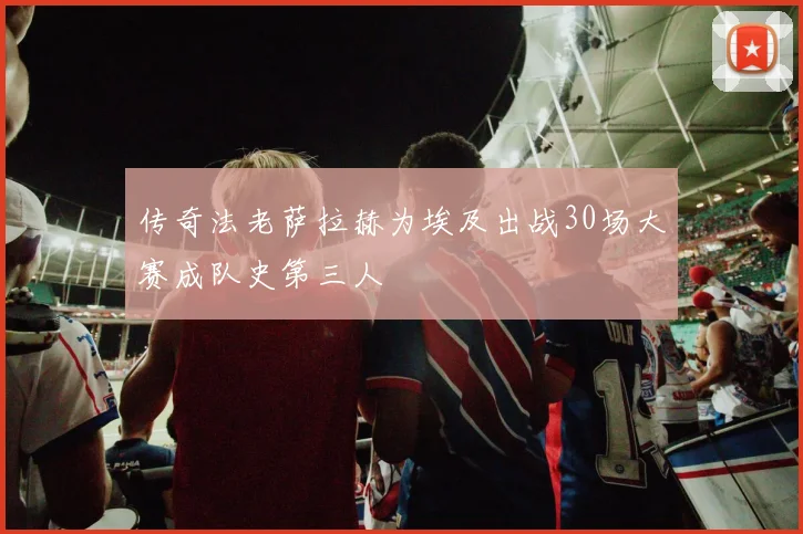 传奇法老萨拉赫为埃及出战30场大赛成队史第三人