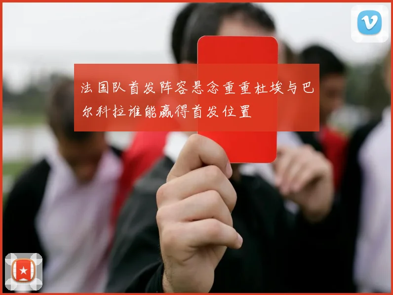 法国队首发阵容悬念重重杜埃与巴尔科拉谁能赢得首发位置