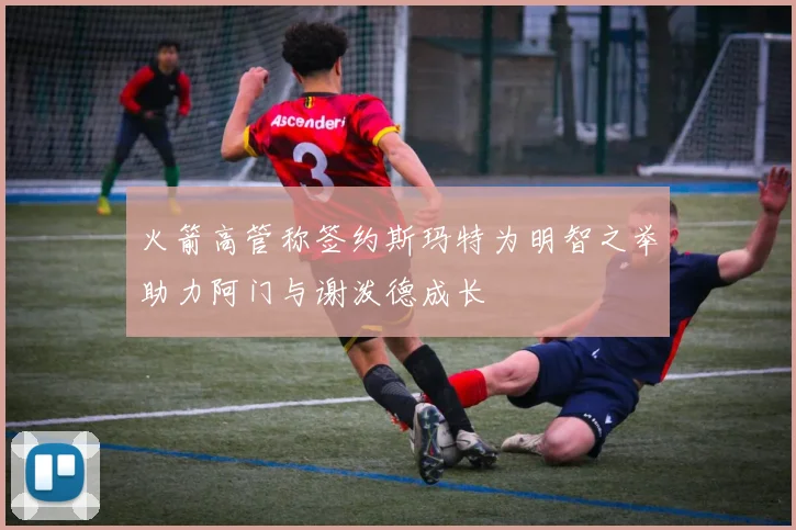 火箭高管称签约斯玛特为明智之举助力阿门与谢泼德成长