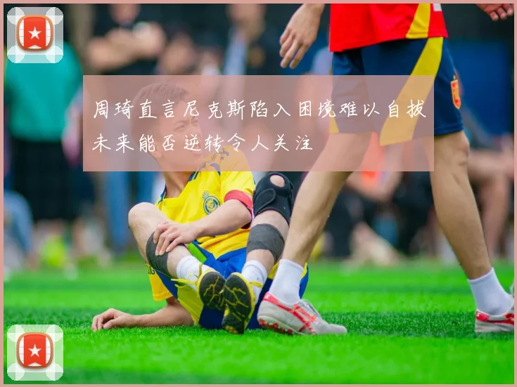 周琦直言尼克斯陷入困境难以自拔未来能否逆转令人关注