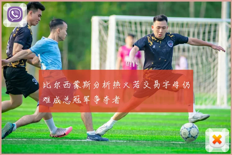比尔西蒙斯分析热火若交易字母仍难成总冠军争夺者