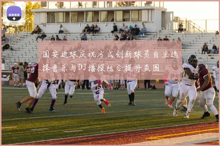 国安进球庆祝方式创新球员自主选择音乐与DJ播报结合提升氛围