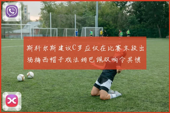 斯科尔斯建议C罗应仅在比赛末段出场梅西帽子戏法姆巴佩双响令其愤怒